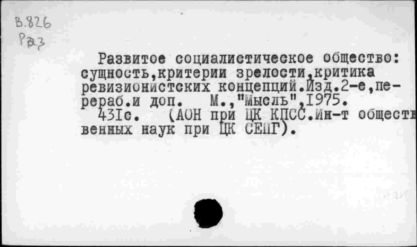 ﻿
Развитое социалистическое общество: сущность»критерии зрелости,критика ревизионистских концепций.Изд.2-е,пе-рераб.и доп.	М.,"Мысль",1975.
431с. (AUH при ЦК КПСС.йн-т общее венных наук при ЦК СЕ11Г).